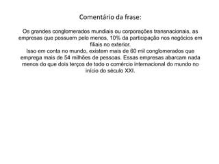 Frase 28Não é atoa, portanto, que tantas unidades territoriais, entende-as como países inteiros e mesmo as suas subdivisões políticas (províncias e estados) disputem entre si os investimentos diretos feitos pelos conglomerados econômicos. Mas, muitas vezes, as exigências feitas pelas grandes empresas aos territórios que as queiram receber acabam fazendo com que o negócio seja satisfatório somente para elas. Veja, no quadro seguinte, algumas informações sobre um projeto executado em um estado brasileiro:
