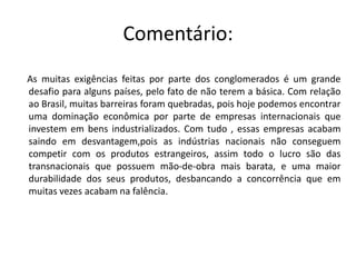 Comentário Os megablocos tem a maior parte do fluxo global de mercadoria concentrado,e a tendência é que essa concentração aumente. Os bens manufaturados estão aumentando seu valor de troca comercial, devido ao aumento do uso de tecnologia na produção.Países pobres, de segundo mundo, estão vivendo uma realidade contraria, estão vendo as suas produções diminuírem no setor primário e no secundário.“Deterioração dos termos de troca” é o nome dado ao problema da diminuição do valor internacional de troca.