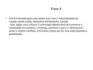 Frase 4O G-8 é formado pelos sete países mais ricos e industrializados do mundo, sendo a Itália, Alemanha, Grã-Bretanha, Canadá , EUA, Japão, mais a Rússia. E o principal objetivo do G-8 é aumentar a cooperação em comércio  e finanças, promover a paz e a  democracia e evitar e resolver conflitos. O G-8 atrai críticos por ter uma visão favorável a globalização.