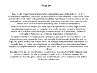 	Nas áreas territoriais dos megablocos se encontram grandes conglomerados globais, onde aumentam sua participação no mercado mundial e fazendo com que certo conjunto de países pobres não consigam absorver tantos benefícios. 		As consequências dessa atitude são variadas, como:Grande competição pelos investimentos produzidos pelos conglomeradosNecessidade de ampliação da exploração de produtos primários, causando impactos ambientaisControle político feito por parte dos conglomerados mundiais, por serem “poderosos”, os países mais pobres acabam sendo subordinados às decisões políticas dos países ricos.