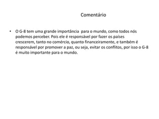 Comentário O G-8 tem uma grande importância  para o mundo, como todos nós  podemos perceber. Pois ele é responsável por fazer os países crescerem, tanto no comércio, quanto financeiramente, e também é responsável por promover a paz, ou seja, evitar os conflitos, por isso o G-8 é muito importante para o mundo.