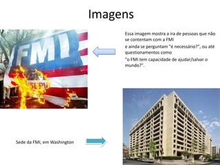ImagensEssa imagem mostra a ira de pessoas que não se contentam com a FMIe ainda se perguntam "é necessário?", ou até questionamentos como"o FMI tem capacidade de ajudar/salvar o mundo?".Sede da FMI, em Washington