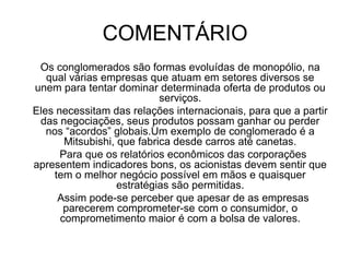 FRASE 35Os conglomerados necessitam de manter suas taxas altas, pois há uma forte concorrência internacional.Eles se comprometem com seus acionistas e com a bolsa de valores.  As ações dos conglomerados são negociadas nas principais bolsas e, a partir dos meios de comunicação são mostradas para a comunidade financeira que por sua vez, faz análises financeiras que demonstram a saúde das empresas, assim ela ganha ou perde seu valor nas negociações globais.