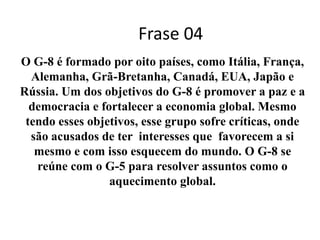 Frase 04O G-8 é formado por oito países, como Itália, França, Alemanha, Grã-Bretanha, Canadá, EUA, Japão e Rússia. Um dos objetivos do G-8 é promover a paz e a democracia e fortalecer a economia global. Mesmo tendo esses objetivos, esse grupo sofre críticas, onde são acusados de ter  interesses que  favorecem a si mesmo e com isso esquecem do mundo. O G-8 se reúne com o G-5 para resolver assuntos como o aquecimento global.