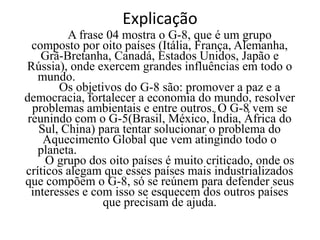 ExplicaçãoA frase 04 mostra o G-8, que é um grupo composto por oito países (Itália, França, Alemanha, Grã-Bretanha, Canadá, Estados Unidos, Japão e Rússia), onde exercem grandes influências em todo o mundo.				      				Os objetivos do G-8 são: promover a paz e a democracia, fortalecer a economia do mundo, resolver problemas ambientais e entre outros. O G-8 vem se reunindo com o G-5(Brasil, México, Índia, África do Sul, China) para tentar solucionar o problema do Aquecimento Global que vem atingindo todo o planeta.	                                                       		O grupo dos oito países é muito criticado, onde os críticos alegam que esses países mais industrializados que compõem o G-8, só se reúnem para defender seus interesses e com isso se esquecem dos outros países que precisam de ajuda.
