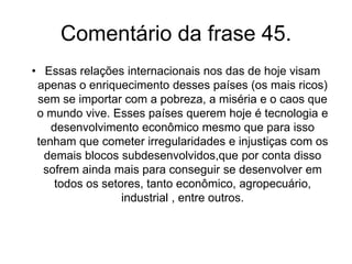 Frase 44A China é o país que  mais tem recebido investimentos internacionais e, apesar disso, o Estado não dá liberdade ao fluxo de capital, sendo que nem os bancos internacionais tiveram permissão para funcionar lá. Também a Índia é outro país que movimenta o capital especulativo e tem crescido muito ultimamente e com segurança, alcançando taxas mais altas que a média dos países pobres e que o Brasil.