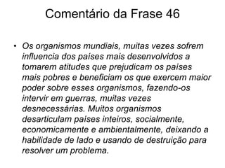Frase 45.As relações internacionais nos dias atuais buscam apenas o crescimento e o desenvolvimento econômico e tecnológico e visam obter o maior lucro possível mesmo que para isso precisem viver em meio um caos, passando “por cima” dos países pobres onde existe liberdade política de forma verdadeira.