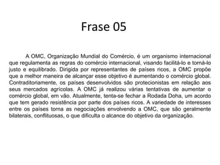 Frase 05           A OMC, Organização Mundial do Comércio, é um organismo internacional que regulamenta as regras do comércio internacional, visando facilitá-lo e torná-lo justo e equilibrado. Dirigida por representantes de países ricos, a OMC propõe que a melhor maneira de alcançar esse objetivo é aumentando o comércio global. Contraditoriamente, os países desenvolvidos são protecionistas em relação aos seus mercados agrícolas. A OMC já realizou várias tentativas de aumentar o comércio global, em vão. Atualmente, tenta-se fechar a Rodada Doha, um acordo que tem gerado resistência por parte dos países ricos. A variedade de interesses entre os países torna as negociações envolvendo a OMC, que são geralmente bilaterais, conflituosas, o que dificulta o alcance do objetivo da organização.