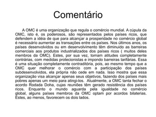 Comentário            A OMC é uma organização que regula o comércio mundial. A cúpula da OMC, isto é, os poderosos, são representados pelos países ricos, que defendem a idéia de que para alcançar a prosperidade no comércio global é necessário aumentar as transações entre os países. Nos últimos anos, os países desenvolvidos ou em desenvolvimento têm diminuido as barreiras comerciais aos produtos industrializados dos países ricos ( muitos deles membros da OMC). Estes, por sua vez, tomam atitudes completamente contrárias, com medidas protecionistas e impondo barreiras tarifárias. Essa é uma situação completamente contraditória, pois, ao mesmo tempo que a OMC quer melhorar o comércio com a participação dos países subdesenvolvidos, ela própria não cede em nada. Isso mostra que essa organização visa alcançar apenas seus objetivos, fazendo dos países mais pobres apenas um meio para atingi-los.  Atualmente, a OMC tanta fechar o acordo Rodada Doha, cujas reuniões têm gerado resistência dos países ricos. Enquanto o mundo aguarda pela igualdade no comércio global, alguns países membros da OMC optam por acordos bilaterias. Estes, ao menos, favorecem os dois lados.