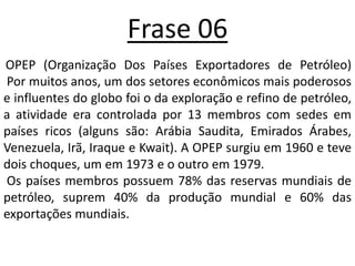Frase 06OPEP (Organização Dos Países Exportadores de Petróleo) Por muitos anos, um dos setores econômicos mais poderosos e influentes do globo foi o da exploração e refino de petróleo, a atividade era controlada por 13 membros com sedes em países ricos (alguns são: Arábia Saudita, Emirados Árabes, Venezuela, Irã, Iraque e Kwait). A OPEP surgiu em 1960 e teve dois choques, um em 1973 e o outro em 1979.Os países membros possuem 78% das reservas mundiais de petróleo, suprem 40% da produção mundial e 60% das exportações mundiais.