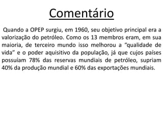 ComentárioQuando a OPEP surgiu, em 1960, seu objetivo principal era a valorização do petróleo. Como os 13 membros eram, em sua maioria, de terceiro mundo isso melhorou a “qualidade de vida” e o poder aquisitivo da população, já que cujos países possuíam 78% das reservas mundiais de petróleo, supriam 40% da produção mundial e 60% das exportações mundiais.