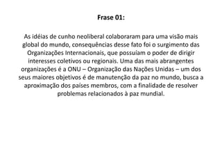 Frase 01:As idéias de cunho neoliberal colaboraram para uma visão mais global do mundo, consequênciasdesse fato foi o surgimento das Organizações Internacionais, que possuíam o poder de dirigir interesses coletivos ou regionais. Uma das mais abrangentes organizações é a ONU – Organização das Nações Unidas – um dos seus maiores objetivos é de manutenção da paz no mundo, busca a aproximação dos países membros, com a finalidade de resolver problemas relacionados à paz mundial. 