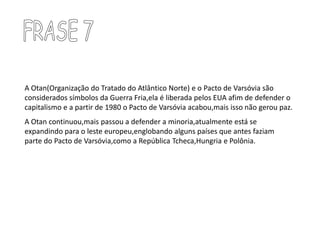 FRASE 7A Otan(Organização do Tratado do Atlântico Norte) e o Pacto de Varsóvia são considerados símbolos da Guerra Fria,ela é liberada pelos EUA afim de defender o capitalismo e a partir de 1980 o Pacto de Varsóvia acabou,mais isso não gerou paz.A Otan continuou,mais passou a defender a minoria,atualmente está se expandindo para o leste europeu,englobando alguns países que antes faziam parte do Pacto de Varsóvia,como a República Tcheca,Hungria e Polônia.