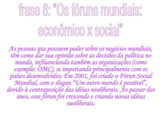 frase 8: “Os fóruns mundiais:econômico x social”As pessoas que possuem poder sobre os negócios mundiais, têm como dar sua opinião sobre as decisões da política no mundo, influenciando também as organizações (como exemplo: OMC), se importando principalmente com os países desenvolvidos. Em 2001, foi criado o Fórun Social Mundial, com o slogan “Um outro mundo é possível”, devido à contraposição das idéias neoliberais. Ao passar dos anos, esse fórun foi crescendo e criando novas idéias neoliberais.
