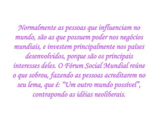 Normalmente as pessoas que influenciam no mundo, são as que possuem poder nos negócios mundiais, e investem principalmente nos países desenvolvidos, porque são os principais interesses deles. O Fórum Social Mundial reúne o que sobrou, fazendo as pessoas acreditarem no seu lema, que é: “Um outro mundo possível”, contrapondo as idéias neoliberais.