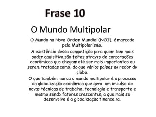 Frase 10O Mundo MultipolarO Mundo na Nova Ordem Mundial (NOI), é marcado pela Multipolarismo.A existência dessa competição para quem tem mais poder aquisitivo,são feitas através de corporações econômicas que chegam até ser mais importantes ou serem tratadas como, do que vários países ao redor do globo. O que também marca o mundo multipolar é o processo da globalização econômica que gera  um impulso de novas técnicas de trabalho, tecnologia e transporte e mesmo sendo fatores crescentes, a que mais se desenvolve é a globalização financeira.
