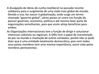     A divulgação de ideias de cunho neoliberal no passado recente colaborou para o surgimento de uma visão mais global do mundo. Devido a isso, faz nascer à globalização, onde surge um termo chamado “governo global”, vários países se unem em função de possuir governos, economia, política e até mesmo fazer parte de organizações semelhantes, para que assim atinja benefícios para ambos.     As Organizações Internacionais tem a função de dirigir e solucionar interesses coletivos ou regionais. A ONU tem o papel de manutenção da paz no mundo e resolução de outros combates, porém não se pode dizer que é uma entidade totalmente democrática, pois nem todos seus países membros tem uma mesma importância, assim visto pelos membros permanentes.