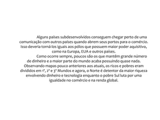 Frase 11Com freqüência, o “livre” comércio é defendido pelos meios de comunicação como a saída para o subdesenvolvimento dos países. Mas essa defesa da competição livre pelos mercados é feita como se fosse uma oportunidade aberta para todos os membros em condições de igualdade. No entanto, não há igualdade no comércio global. As principais transações são realizadas entre os países que detêm os principais recursos econômicos e tecnológicos. Oitenta por cento do comércio global é realizado apenas em 25 países, dentro de um total de 180. Os resultados dessa concentração de renda e comércio globais são observados no mapa “Caviar, Iate e Jato Privativo”, que evidencia as principais concentrações de milionários na escala global. Essa concentração é apenas o reverso da pobreza que atinge bilhões de habitantes do planeta, localizados majoritariamente no pobre Sul. 