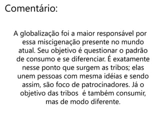 Frase 12:A globalização questiona a tendência à padronização de consumo, mas quer se diferenciar dos outro padrões. É quando as tribos surgem, porém elas são foco de patrocinadores. “Queremos consumir e , ao mesmo tempo, nos diferenciar.’’Há outros pontos de diferença como os muros/linhas que dividem o rico do pobre, o desenvolvido do subdesenvolvido, etc.