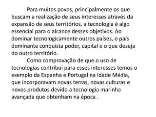 Frase 13       A posse de tecnologia sempre significou para os diferentes povos a expansão de seus interesses econômicos, militares e até ideológicos por outros territórios.	Desse modo, podemos compreender, por exemplo, a ocupação do Egito antigo pelos romanos como um exemplo desse processo na antiguidade -  Afinal, o Egito se constituía, naquele momento, no principal celeiro agrícola do Mediterrâneo, o que muito interessava aos romanos, mais fortes e melhor preparados militarmente.	Na idade Média, enquanto os povos europeus se recolhiam – genericamente – aos feudos, os otomanos expandiam-se pelo Mediterrâneo, controlando não apenas as rotas especiarias, mas chegando a dominar, inclusive, porções de territórios na Penínsulas Ibéria e Balcânica.  Com o advento das grandes navegações, Portugal e Espanha expandem não apenas seus domínios territoriais – as terras recém descobertas das Américas – mas propiciam a expansão do mercantilismo e, de certo modo, o início da organização do mercado global – ao incorporar novas terras, novas culturas, novos produtos.