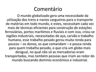 Frase 14Criou-se uma maior utilização dos trens e dos navios de carga, para transportar matéria-prima para indústrias, como a têxtil. Após a descoberta de tecnologias ligadas ao movimento e ao longo do tempo em que essa tecnologia foi se desenvolvendo, esses navios e trens tiveram que levar produtos para todo globo, cada vez necessitando de técnicas mais eficientes. 