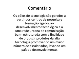 Frase 15Os pólos de tecnologia são fabricantes de produtos de bens de produção de alta tecnologia, tais como: química, fina, biotecnologia, nanotecnologia, informática, cibernética, tecnologia aeroespacial e farmacêutica. Gerando uma maior número de assalariados. Mas esses pólos precisam de centros de pesquisas e formação ligados ao desenvolvimento tecnológico e uma rede de comunicação urbana bem estruturada para o seu surgimento.