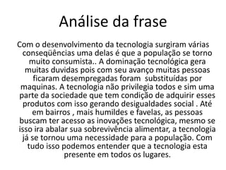 Frase 16Com toda certeza, você conhece ou tem em sua casa inúmeros itens de consumo da vida moderna (câmera digital,computador,filmadora, celular etc.). Até em bairros mais humildes e favelas,itens  como antena parabólica e o celular são mais uma necessidade do que um mero luxo, mesmo em um contexto em que a sobrevivência alimentar pode ser um grande desafio.isso tudo é o desenvolvimento tecnológico. 