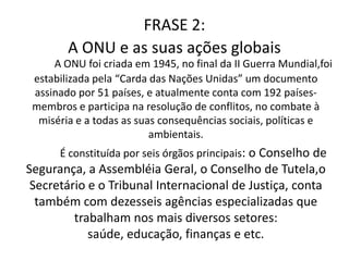 FRASE 2:A ONU e as suas ações globaisA ONU foi criada em 1945, no final da II Guerra Mundial,foi estabilizada pela “Carda das Nações Unidas” um documento assinado por 51 países, e atualmente conta com 192 países-membros e participa na resolução de conflitos, no combate à miséria e a todas as suas consequências sociais, políticas e ambientais.	É constituída por seis órgãos principais: o Conselho de Segurança, a Assembléia Geral, o Conselho de Tutela,o Secretário e o Tribunal Internacional de Justiça, conta também com dezesseis agências especializadas que trabalham nos mais diversos setores: saúde, educação, finanças e etc.  