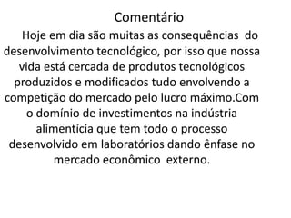 Frase 17Na indústria alimentícia foi necessário a utilização de óleos vegetais antes de chegar até você, como a soja por exemplo semelhantes de soja como o amendoim, de girassol não são apenas resultados da natureza e sim produzidas ou modificadas em laboratório para que seus lucros sejam maiores.Isso é um exemplo de que a nossa vida está cercada  por produtos tecnológicos que foram desenvolvidas fora do Brasil dando uma idéia que a nossa economia está voltada para o exterior em termos de licenças de uso e patentes.