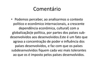 Frase nº 18 “Com a crescente luta para o desenvolvimento tecnológico os países subdesenvolvidos se vêem  cada vê mais dependentes dos países desenvolvidos.Em relação ao setor de alimentos os grandes conglomerados mundiais detém quase todo a produção agrícola, o que constitui em uma grave questão estratégica Mundial.”