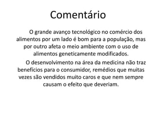 Frase 19:O desenvolvimento tecnológico na indústria de alimentos gera algumas consequências para o meio ambiente, como o uso de alimentos geneticamente modificados por exemplo.	Na área da medicina a indústria farmacêutica depende de um ramo da pesquisa humana ao desenvolvimento de produtos que ás vezes são muito caros e que não são eficazes para combaterem certas doenças.