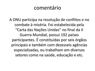 comentário	A ONU participa na resolução de conflitos e no combate à miséria. Foi estabelecida pela “Carta das Nações Unidas” no final da II Guerra Mundial, possui 192 países participantes. É constituidaspor seis órgãos principais e também com dezesseis agências especializadas, eu trabalham em diversos setores como na saúde, educação e etc.