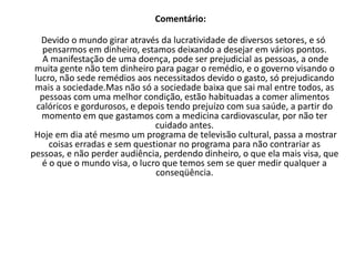 FRASE 20 Como um ramo é movido pela obtenção de lucros, diversos países deixavam de pesquisar doenças como Malária, doenças de Chagas, por não terem resultado econômico. A o lado da Medicina Cardiovascular  cresce cada vez mais, por obter lucro em cirurgias e remédios caros, enquanto a população do Mundo desenvolvido se entope de alimentos calóricos e gordurosos.  Também no plano cultural é preocupante, imagine ter a liberdade de opinião uma empresa de comunicação? Ela não contrariaria a opinião de seus clientes, devido o seu fator ser a lucratividade.   
