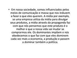 Frase 22É complicado para nós que vivemos no mundo atual, identificar no meio cultural um meio de comunicação que não esteja comprometido com os poderes politicamente dominantes, o que faz com que os grandes interesses econômicos mundiais que dominam a produção e a cultura, precisem de muito pouco para dominar também a situação política.