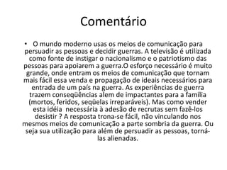 Frase 23Os meios de comunicação tornaram-se uma forma de propagação para vincular o nacionalismo e o patriotismo necessários para adesão de recrutas dispostos a encarar uma guerra.é preciso um esforço grande para convencer ou melhor vender sobre a importância do alistamento e da prontidão sem assustá-las com as conseqüências que a guerra traz (morte, ferimentos irreparáveis,dor). No caso dos EUA na 2º Guerra Mundial, que utilizou-se da imagem ameaçadora que o nazifacismo representava para corromper os soldados.O aperfeiçoamento dessa técnica de decisão de guerra através dos meios de comunicação veio com o tempo, já que apenas o lado positivo é veiculado na mídia, com conhecimento prévio do governo, para evitar a perda de legitimidade deste.