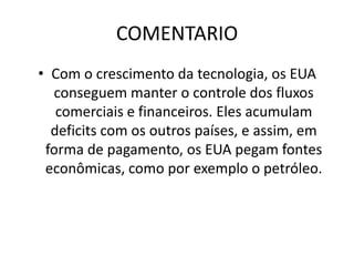 FRASE 24A grande evolução da tecnologia traz para o mundo facilidades como também consequências. Os EUA querem manter o controle dos fluxos comerciais e financeiros, porém sem o complexo militar-industrial seria simplesmente impossivel manter esse controle.A grande acumulação de déficits acumuladas pelos EUA, faz com que comprem os titulos do “tesouro” norte americano, recebendo juros. E os mercados os financiam, jà que é o país militar que contem fontes economicas como o petróleo.