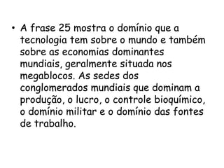 FRASE 25:O mundo tem um completo Domínio imposto pela superioridade tecnológica que garante às economias dominantes que são situadas nos megablocos. As sedes dos conglomerados mundiais, que por sua vez dominam a produção, o lucro, o controle bioquímico, ou seja( a formação de sementes ao código do DNA), o domínio militar das fontes de trabalho, consumo e de matérias-primas.