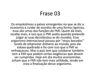 Frase 03Os empréstimos a países emergentes no que se diz a economia e cuidar de acordos de uma forma rigorosa, essa são umas das funções do FMI. Quem dá mais, recebe mais, é isso que o FMI avalia quando pretende julgar as suas decisões(ou as do mundo). Esse organismo internacional passou por “maus bocados” tendo de emprestar dinheiro ao mundo, pois ele estava quebrado e foi com isso que o FMI se enfraqueceu. Mas o país tem que colaborar também com a FMI que pedem certas exigências que devem ser cumpridas. Hoje em dia muitos economistas acham que o FMI não tem mais utilidade, tendo em vista a finalização desse organismo.