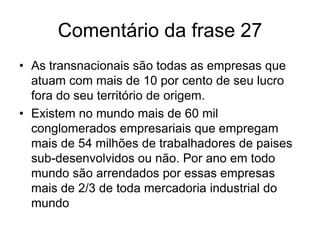 Frase 27 As corporações transnacionais, podem ser definidas como as empresas que possuem pelo menos 10 por cento da participação nos negócios em filiais localizadas em território estrangeiro. Existem mais de 60 mil conglomerados,as quais empregam mais de 54 milhões de pessoas, e arrendam por ano nada mais do que 2/3 de todo o comercio internacional( bens industrializados e serviços) no mundo do inicio do séc. XXI