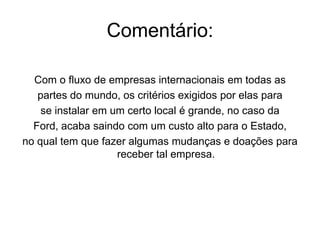 Frase 28O número de transnacionais espalhadas pelo mundo é muito grande e várias delas como a ford, por exemplo, faz algumas exigências , que no caso somente elas saem beneficiadas. Entre essas exigências estão: doação de terreno do local a ser instalada a empresa, completa infra- estrutura, apoio financeiro do estado, ausência de impostos. Tudo isso para um estado poder receber uma transnacional.
