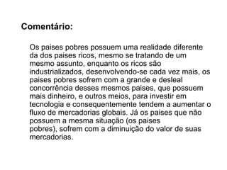 Frase 29:	Graças aos constantes aumentos do valor de troca comercial e do desenvolvimento tecnológico na produção, a concentração de 75% do fluxo global de mercadorias tende a aumentar. Mas isso não se aplica aos paises pobres, que estão vendo os valores de suas produções sendo diminuídos, esse acontecimento denominado “deterioração dos termos de troca” é o contrário do que acontece com os três megablocos, os blocos que possuem atuações ligadas a informática, ao ramo farmacêutico e de telecomunicações.