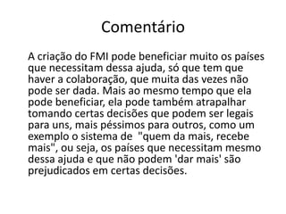 Comentário    A criação do FMI pode beneficiar muito os países que necessitam dessa ajuda, só que tem que haver a colaboração, que muita das vezes não pode ser dada. Mais ao mesmo tempo que ela pode beneficiar, ela pode também atrapalhar tomando certas decisões que podem ser legais para uns, mais péssimos para outros, como um exemplo o sistema de  "quem da mais, recebe mais", ou seja, os países que necessitam mesmo dessa ajuda e que não podem 'dar mais' são prejudicados em certas decisões.