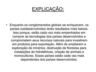 FRASE 30Quanto mais a participaçao de países em mega blocos mais os países pobres terão resultados mais baixos, e geram várias consequências, como competição a qualquer custo pelo investimento gerado dos conglomerados internacionais, necessidade de ampliar a exploração de seus produtos primários para poder pagar por bens tecnológicos com valores cada vez mais altos, comprometimento de recursos naturais e energéticos para suprir a produção de bens semi-industrializados para a importação e sujeição política.