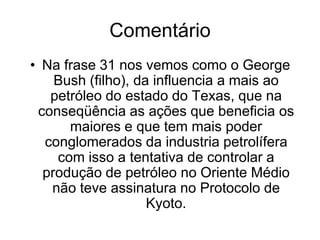 Frase 31Na administração de George Bush (o filho), nos EUA. As empresas que ele dava mais influencia são as de petróleo do estado do Texas. E que por conseqüência, as suas ações têm beneficiado os gigantes e poderosos conglomerados da industria petrolífera(tentativa de controlar a produção de petróleo do Oriente Médio, não assinatura do Protocolo de Kyoto, etc.)