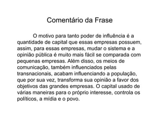 Frase 32Não é somente nos Estados Unidos que as transnacionais influenciam a população, isso ocorre no mundo inteiro. Com a política neoliberal, em que o povo pode possuir opinião própria e expressa-la sem impedimento, essa influência vem alcançado sucesso muito rapidamente. Além das ideologias neoliberais, os meios de comunicação também favorecem o aumento desse poder sobre outros. Assim, uma vez que essa aumenta, as organizações populares e de interesse nacional, vêem seu poder de influência cair.