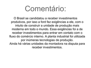 Frase 33:A ford fez exigências para o Brasil, por ele ter se candidatado a receber seus investimentos produtivos. Escolheram a Bahia para ser construído a unidade de produção mais moderna, eficiente e rentável em todo o mundo. As condições exigidas pela montadora não foram exageradas, receber esses investimentos significa entrar em contato com o grande fluxo do comércio internacional. Utilizaram modernas tecnologias de produção e administrativas para a nova planta industrial.Várias unidades da montadora foram fechadas, mas também várias continuaram disputando para receber investimentos. 