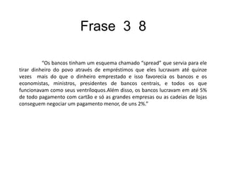 C O  M  E N T  Á RI  O  	A frase explica o esquema que os bancos faziam para ganhar dinheiro, que era um empréstimo feito ao povo e devolvido ao banco com juros altos de até quinze vezes mais alto que o empréstimo que favorecia não só o banco como os economistas também.		Eles lucravam também com cartões, e só as lojas e empresas conseguiam negociar  juros mais baixos.