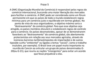 Frase 5A OMC (Organização Mundial do Comércio) é responsável pelas regras do comércio internacional, buscando uma maior liberação dos mercados para facilitar o comércio. A OMC pode ser considerada como um fórum permanente em que os países de todo o mundo estabelecem regras mínimas para um comércio justo e equilibrado em termos globais. No ponto de vista de seus organizadores, o objetivo máximo seria o “destravamento” do comércio global. Para que esse objetivo seja atingido, os países membros discutem e estabelecem regras de controle para o comércio. Os países desenvolvidos, apesar de se demonstrarem favoráveis ao “destravamento” do comércio global, são abertamente protecionistas em relação aos seus mercados agrícolas, através de inúmeras barreiras tarifárias(impostos de importação) e de outros tipos(de cunha “ambiental” ou ligadas a temas “sociais”, como o trabalho insalubre, por exemplo). O Brasil teve um papel muito importante na reunião de Cancún ao articular um grupo de países denominados G-20(ou G-21), que reuniu as nações “emergentes” para evitar um acordo que fosse prejudicial a elas.