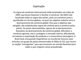 Explicação     As regras do comércio internacional estão localizadas nas mãos da OMC, que busca favorecer e facilitar o comércio. Na OMC está localizada todas as regras dos países, para um comércio justo e equilibrado em termos globais, no qual seu objetivo máximo seria o destravamento do comércio global. Para que o objetivo seja atingido, são estabelecidas regras de controle para o comércio pelos países. Os países desenvolvidos, apesar de se demonstrarem favoráveis ao destravamento do comércio global, dificultam o comércio agrícola, isto é, protegem o mercado interno, dificultando ao máximo a importação de produtos e a concorrência estrangeira. O Brasil teve uma grande importância na reunião de Cancum, pois articulou um grupo de países denominados G-20(ou G-21), que reuniu as nações “emergentes” para que houvesse um acordo favorável para todos e que ninguém saísse prejudicado.