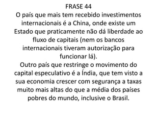 A China assim como a Índia, são exemplos de países que recebem muitos investimentos internacionais, pois restringem-se ao movimento do capital especulativo. Tendo em vista, suas economias crescendo com segurança.